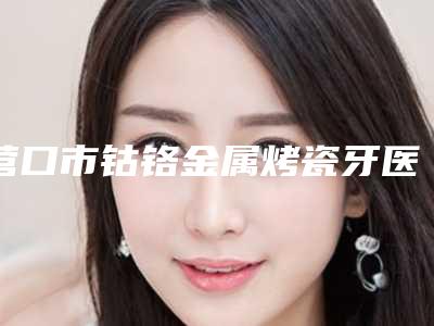 营口市钴铬金属烤瓷牙医生在榜清单年度整合-营口市钴铬金属烤瓷牙口腔医生