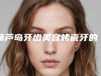 葫芦岛牙齿美容烤瓷牙的价格由哪些因素影响呢