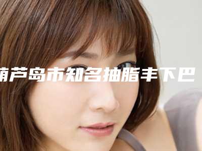 葫芦岛市知名抽脂丰下巴医院-龙港新铭医医疗美容诊所连锁谁的技术好人气又高