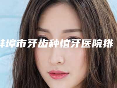 蚌埠市牙齿种植牙医院排名实力比较强劲的有哪些(蚌埠市牙齿种植牙口腔医院机构期待值拉满)
