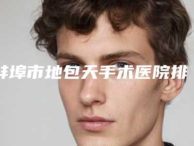 蚌埠市地包天手术医院排名榜十强哪个医-蚌埠市地包天手术整形医院
