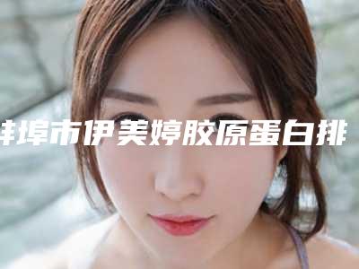 蚌埠市伊美婷胶原蛋白排行十强值得选-蚌埠华美整形美容门诊部值得推荐