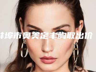 蚌埠市奥美定丰胸取出价格表反馈-蚌埠市奥美定丰胸取出价格是多少呢