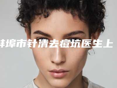 蚌埠市针清去痘坑医生上榜清单top10权威最新发布-曺在賢整形医生获大众认可