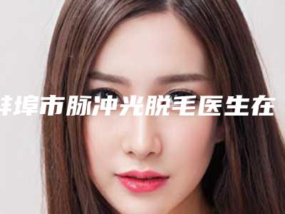 蚌埠市脉冲光脱毛医生在榜清单强榜前十哪些技术强-袁振奋主治医师医生口碑获赞