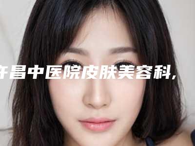 许昌中医院皮肤美容科,许昌悦美安和医疗美容人气医生PK