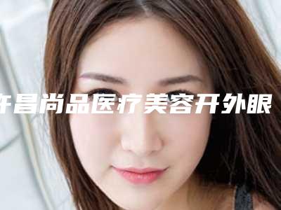 许昌尚品医疗美容开外眼角一般多少钱(许昌尚品医疗美容开外眼角一般多少钱)