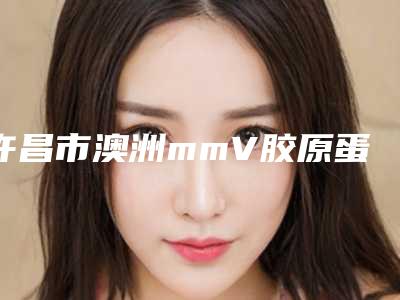 许昌市澳洲mmV胶原蛋白肽祛皱医院排名榜前十再更新（许昌市澳洲mmV胶原蛋白肽祛皱整形医院）