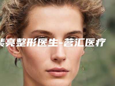 裴亮整形医生-茗汇医疗美容裴亮医师让整形更有保障