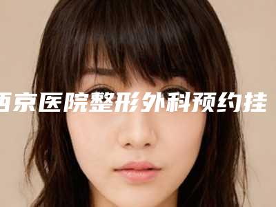西京医院整形外科预约挂号流程:预约、面诊轻松搞定!附科室简介