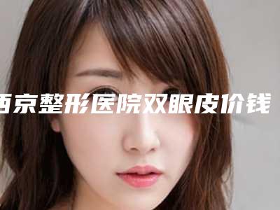 西京整形医院双眼皮价钱多少?双眼皮价格3700元起,医院信息出炉