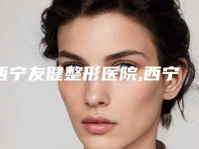 西宁友健整形医院,西宁市城中区绣妤医疗美容中心一起来看看哪些牛