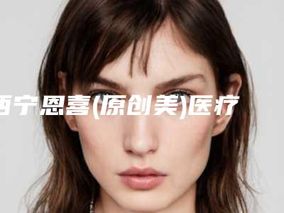 西宁恩喜(原创美)医疗美容诊所价格(收费标准)2025线上查询附激光手术去黑毛痣案例