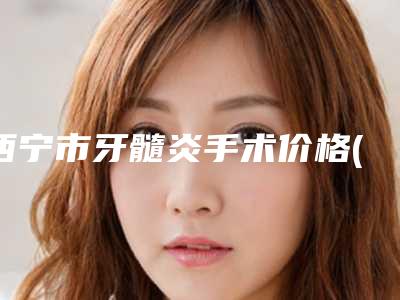 西宁市牙髓炎手术价格(价目)表2025在线免费查询-西宁市牙髓炎手术价格