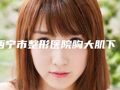 西宁市整形医院胸大肌下放入假体价格(青海省人民医院美容整形科收费标准并不高)