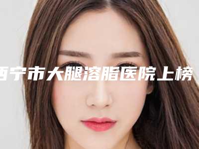 西宁市大腿溶脂医院上榜清单前十强最新公布-西宁李丽霞医疗美容诊所