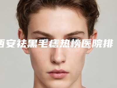 西安祛黑毛痣热榜医院排名公布(西安去痣最好的医院)
