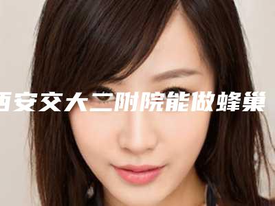 西安交大二附院能做蜂巢吗,标题建议：西安交大二附院惊现