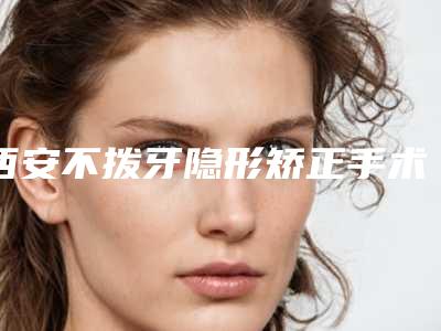 西安不拨牙隐形矫正手术价格要多少钱呢