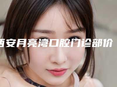 西安月亮湾口腔门诊部价格详情2025新版,locator种植覆盖义齿4299元一颗,凸嘴矫正5899元