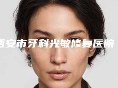 西安市牙科光敏修复医院排行榜技术与口碑双重保障(西安市牙科光敏修复口腔医院就不赖)
