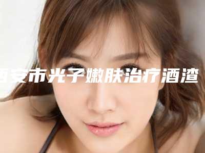 西安市光子嫩肤治疗酒渣鼻整形医院排行榜十强哪家机构好(西安晗美印象医疗美容诊所谁领衔榜首)