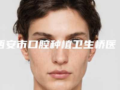 西安市口腔种植卫生桥医院排名榜收藏榜单公开(西安跃全口腔院区口腔第二)