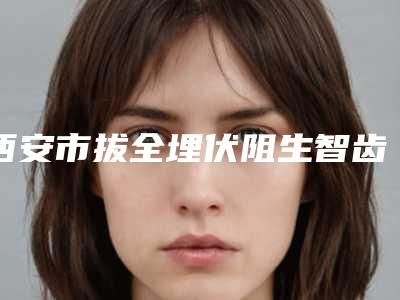 西安市拔全埋伏阻生智齿医生排名top10强哪位实力强-西安市王丽霞口腔医生