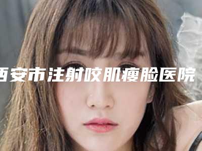 西安市注射咬肌瘦脸医院top10排行榜热门盘点-西安市注射咬肌瘦脸整形医院