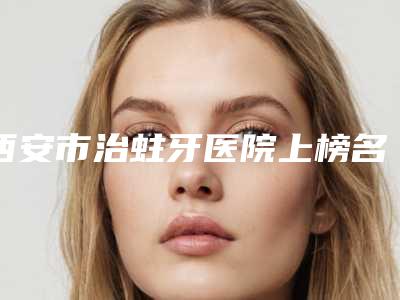 西安市治蛀牙医院上榜名单top10合集发布(西安市治蛀牙口腔医院身经百战)