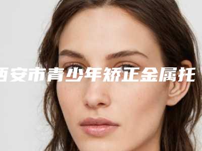 西安市青少年矫正金属托槽矫正医院排名前八TOP榜更新(西安市青少年矫正金属托槽矫正口腔医院推荐收藏)