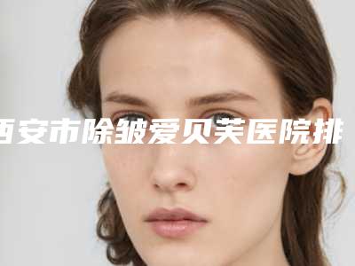 西安市除皱爱贝芙医院排行榜前十佳权威发布(西安云颜医疗美容诊所老牌医生口碑出众)