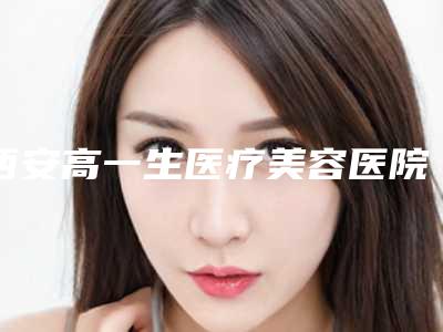 西安高一生医疗美容医院可以吗?医院特色介绍!附手术费用表!