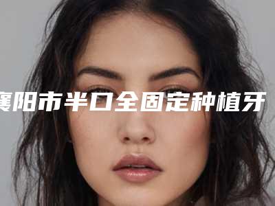 襄阳市半口全固定种植牙医生哪位技术强(邵现红医生评价高)