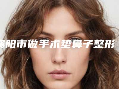 襄阳市做手术垫鼻子整形医生排行榜前10给你挑选-杨国平医生有上榜