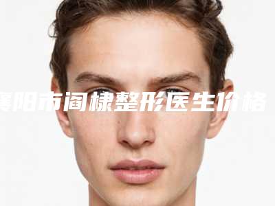 襄阳市阎棣整形医生价格收费表惊喜曝光