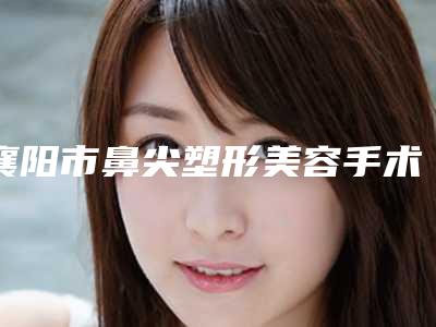 襄阳市鼻尖塑形美容手术那个整形医院比较好-襄阳汉辰医疗美容门诊部收费合理