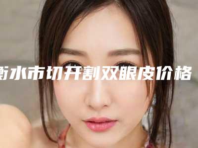 衡水市切开割双眼皮价格(收费标准)一期介绍-均价切开割双眼皮13530元