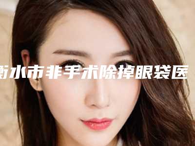 衡水市非手术除掉眼袋医院哪家-衡水市人民医院(哈励逊国际和平医院)整形美容科超多推荐