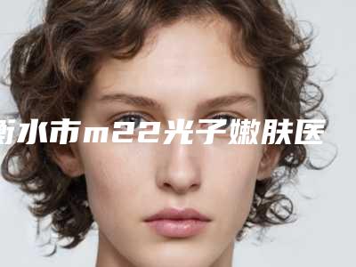 衡水市m22光子嫩肤医生top10强排名榜排名揭晓-李医生医生优势分析