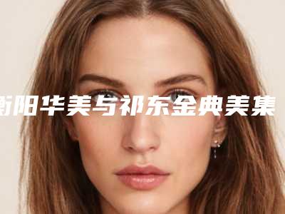 衡阳华美与祁东金典美集实力PK：整形美容界的巅峰对决2025版
