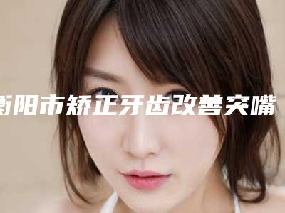 衡阳市矫正牙齿改善突嘴齿科医生排行医美一览-王立军医生评价不吭