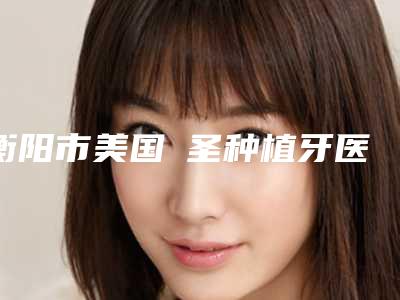 衡阳市美国晧圣种植牙医生排行榜强烈安利-衡阳市美国晧圣种植牙口腔医生
