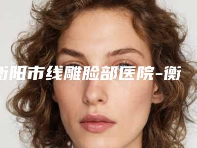 衡阳市线雕脸部医院-衡阳诺美医疗美容价格及案例在线免费查询