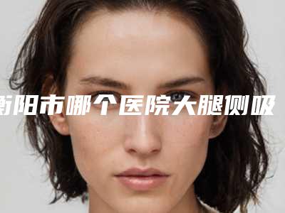 衡阳市哪个医院大腿侧吸好(衡阳悦容医疗美容尽显各大特色)