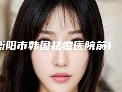 衡阳市韩国祛痘医院前10名强榜实力推荐（衡阳市韩国祛痘整形医院）