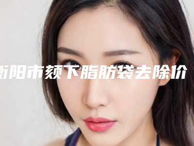 衡阳市颏下脂肪袋去除价目表有名详情(颏下脂肪袋去除手术费用大致要多少)