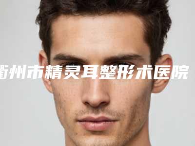 衢州市精灵耳整形术医院排行前十佳大咖云集(衢州市精灵耳整形术整形医院)