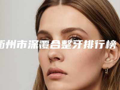 衢州市深覆合整牙排行榜前十位强榜医生汇总-衢州市深覆合整牙口腔医生