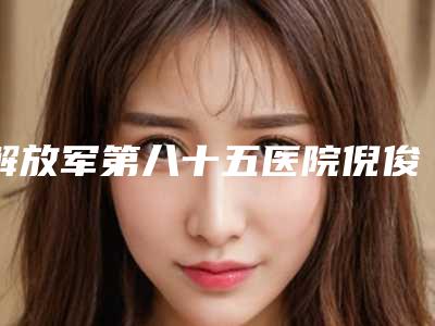 解放军第八十五医院倪俊整形医生价格(收费标准)2025新版发布